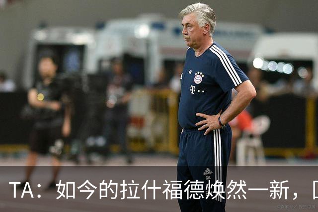 TA：如今的拉什福德焕然一新，回曼联参加季前赛时已不再寻找下家